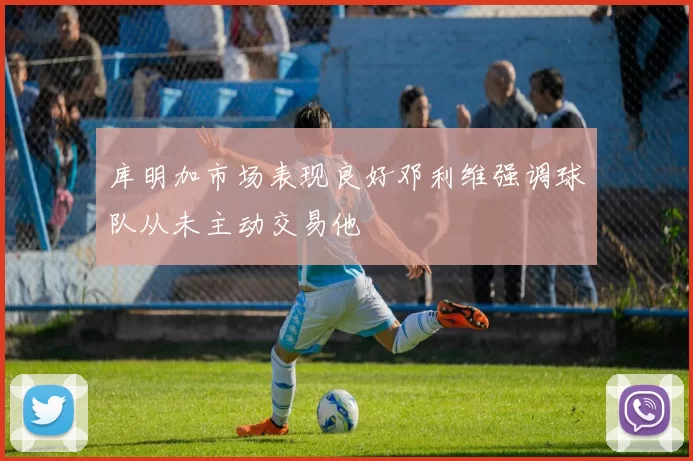 库明加市场表现良好邓利维强调球队从未主动交易他