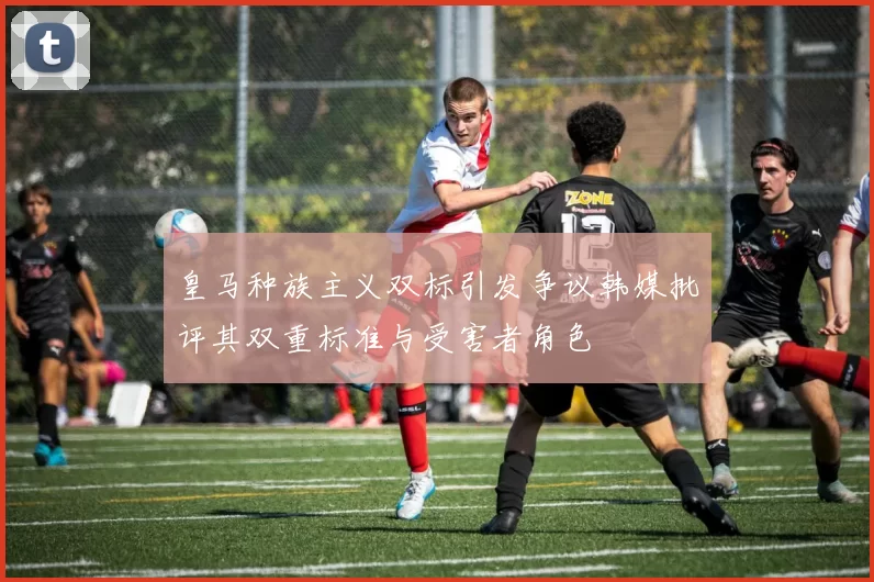 皇马种族主义双标引发争议韩媒批评其双重标准与受害者角色