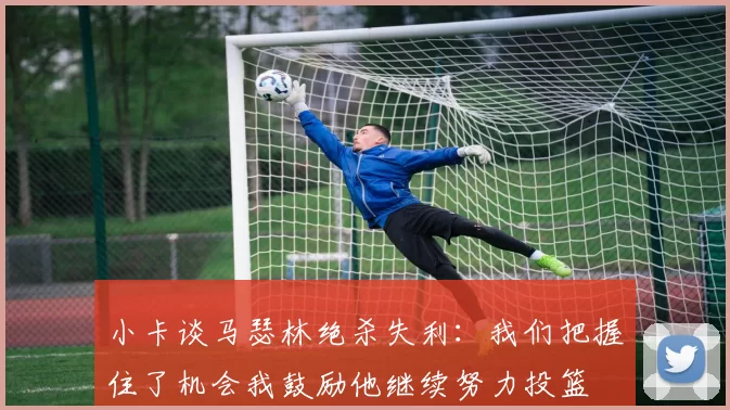 小卡谈马瑟林绝杀失利：我们把握住了机会我鼓励他继续努力投篮