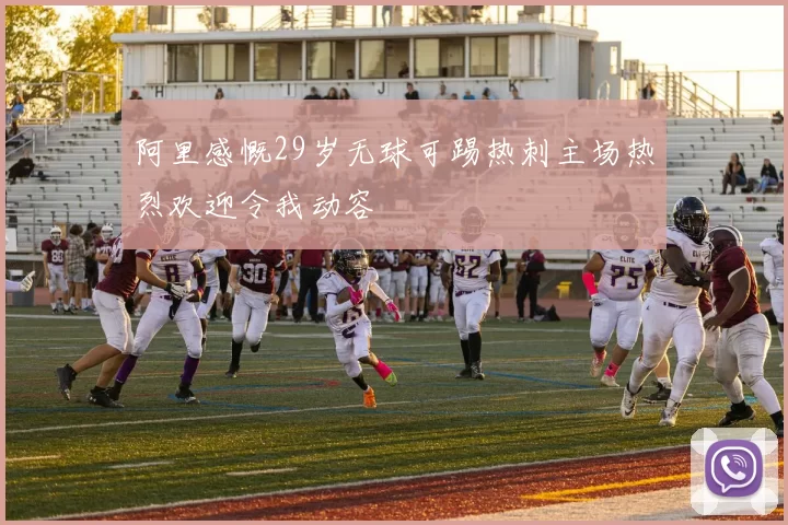 阿里感慨29岁无球可踢热刺主场热烈欢迎令我动容