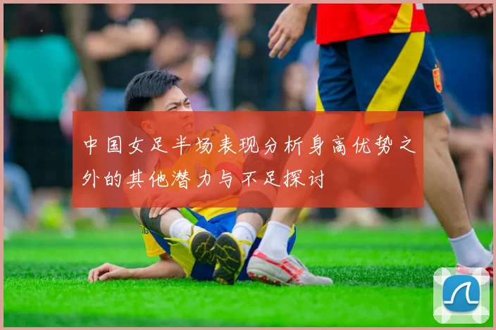 中国女足半场表现分析身高优势之外的其他潜力与不足探讨