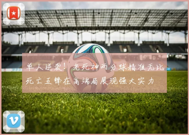单人逆袭！老死神两分球精准无比死亡五锋在高端局展现强大实力