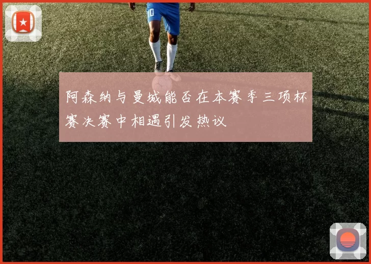 阿森纳与曼城能否在本赛季三项杯赛决赛中相遇引发热议