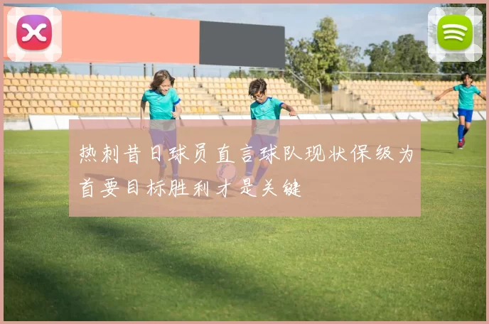 热刺昔日球员直言球队现状保级为首要目标胜利才是关键