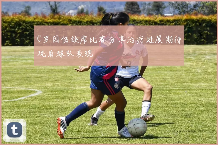 C罗因伤缺席比赛分享治疗进展期待观看球队表现