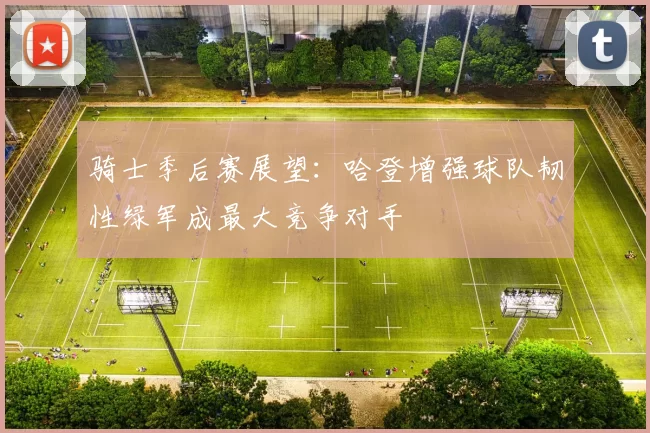 骑士季后赛展望：哈登增强球队韧性绿军成最大竞争对手