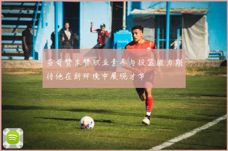 芬奇赞朱赞职业素养与投篮能力期待他在新环境中展现才华