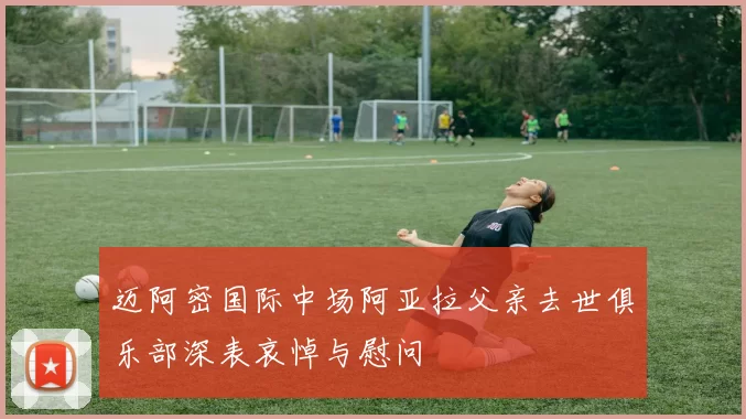迈阿密国际中场阿亚拉父亲去世俱乐部深表哀悼与慰问