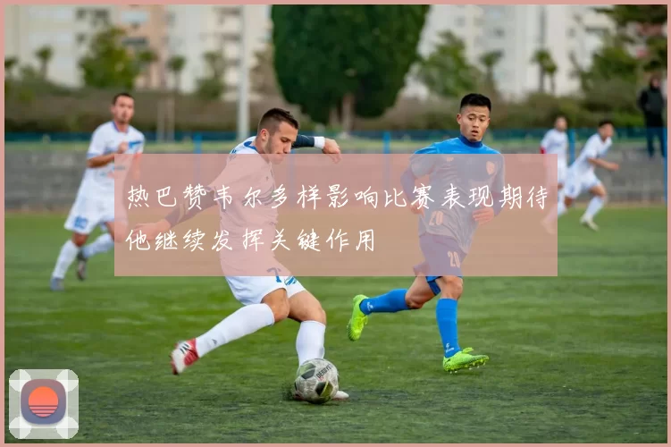 热巴赞韦尔多样影响比赛表现期待他继续发挥关键作用