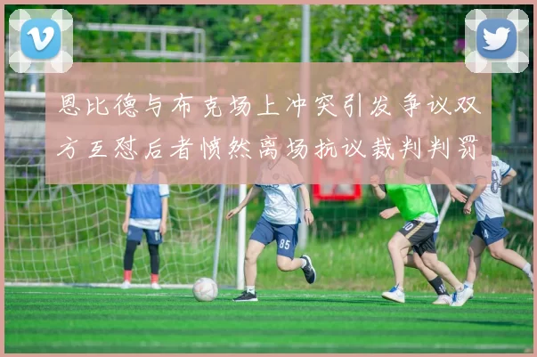 恩比德与布克场上冲突引发争议双方互怼后者愤然离场抗议裁判判罚