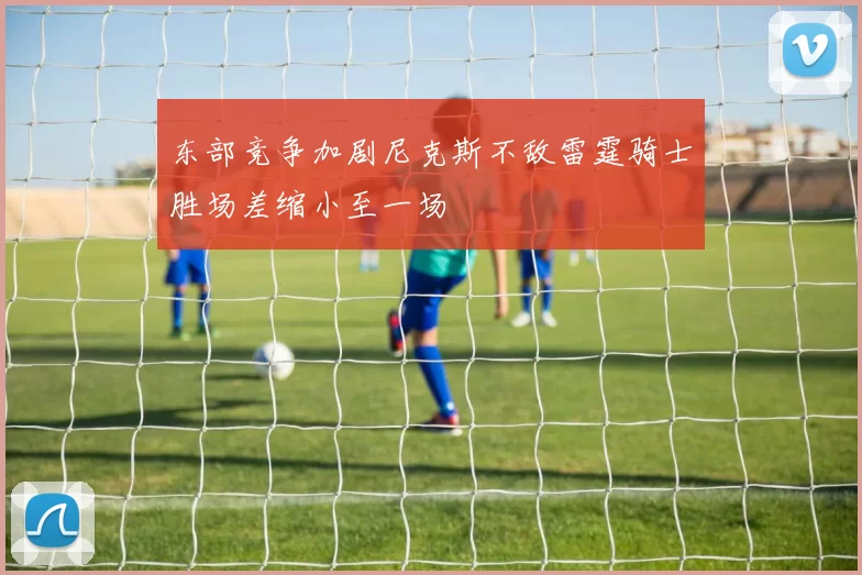 东部竞争加剧尼克斯不敌雷霆骑士胜场差缩小至一场