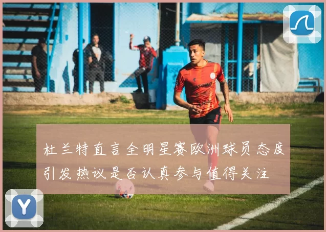 杜兰特直言全明星赛欧洲球员态度引发热议是否认真参与值得关注