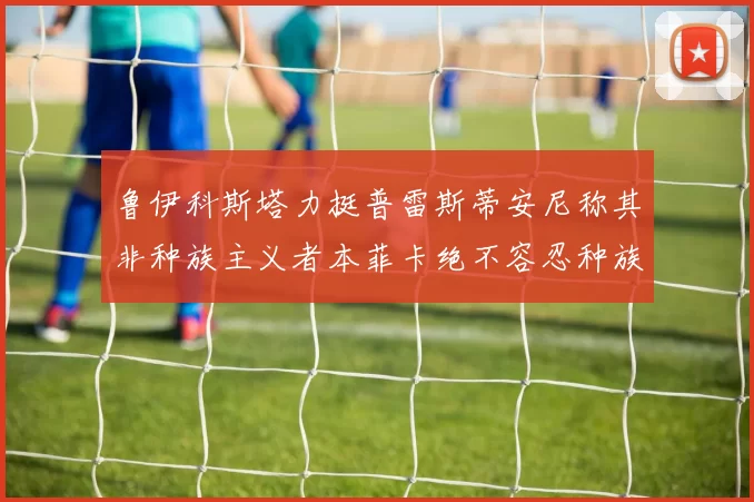 鲁伊科斯塔力挺普雷斯蒂安尼称其非种族主义者本菲卡绝不容忍种族歧视