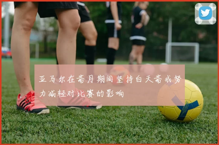 亚马尔在斋月期间坚持白天斋戒努力减轻对比赛的影响