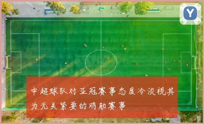 中超球队对亚冠赛事态度冷淡视其为无关紧要的鸡肋赛事