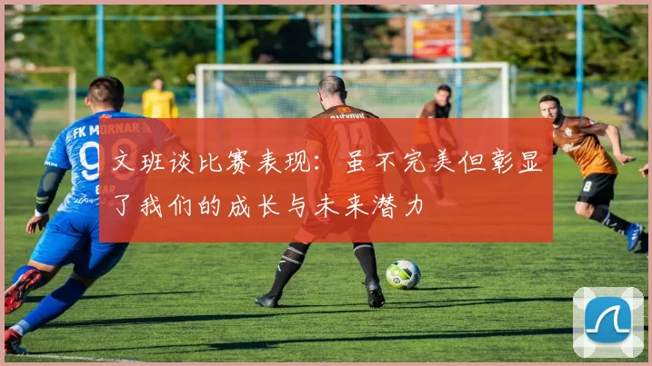 文班谈比赛表现：虽不完美但彰显了我们的成长与未来潜力
