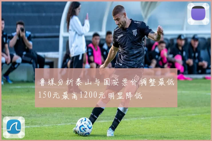 鲁媒分析泰山与国安票价调整最低150元最高1200元明显降低