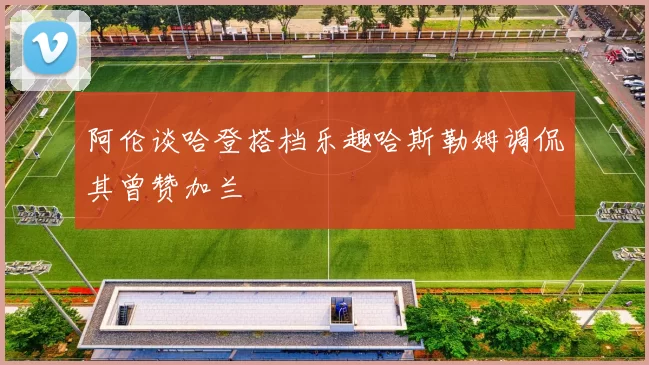 阿伦谈哈登搭档乐趣哈斯勒姆调侃其曾赞加兰