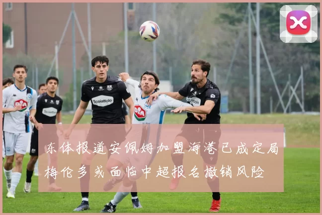 东体报道安佩姆加盟海港已成定局梅伦多或面临中超报名撤销风险
