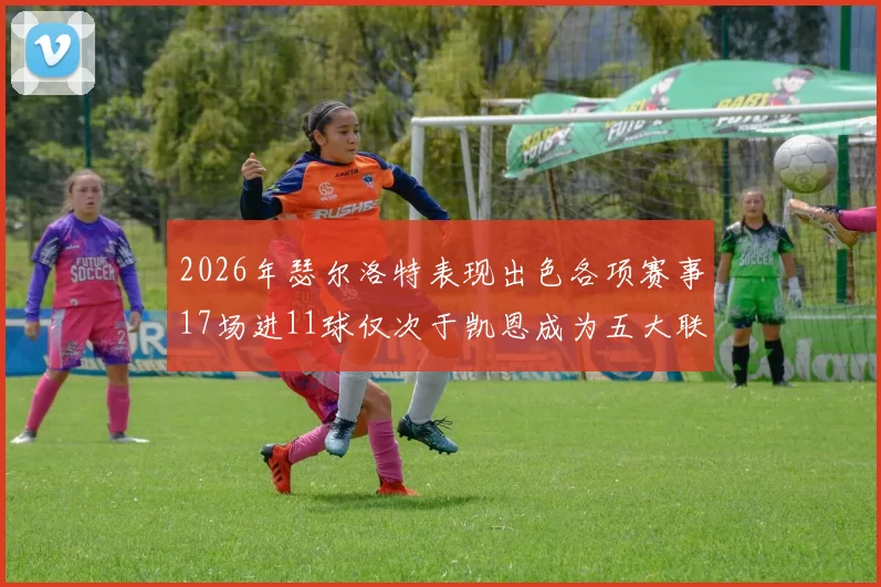 2026年瑟尔洛特表现出色各项赛事17场进11球仅次于凯恩成为五大联赛新星