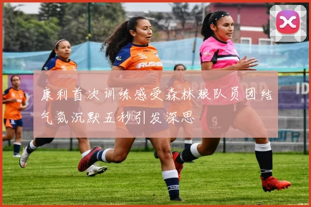 康利首次训练感受森林狼队员团结气氛沉默五秒引发深思