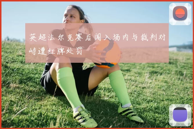 英超法尔克赛后闯入场内与裁判对峙遭红牌处罚